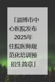 淄博市中心医院发布2025年住院医师规范化培训预招生简章