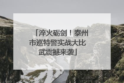 淬火砺剑！泰州市巡特警实战大比武震撼来袭