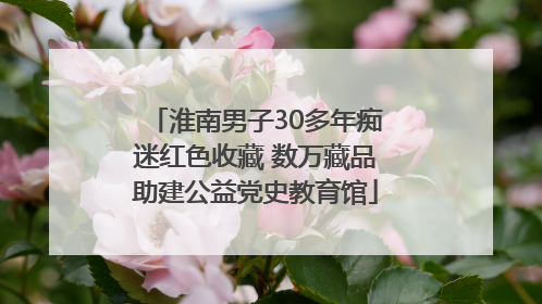 淮南男子30多年痴迷红色收藏 数万藏品助建公益党史教育馆