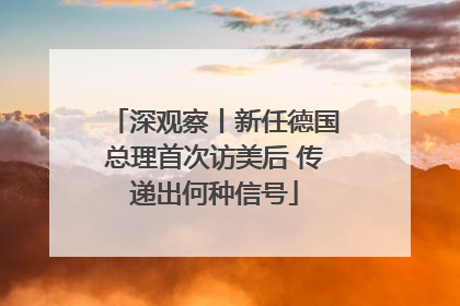 深观察丨新任德国总理首次访美后 传递出何种信号