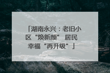 湖南永兴：老旧小区“焕新颜” 居民幸福“再升级”