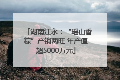 湖南江永：“瑶山香粽”产销两旺 年产值超5000万元
