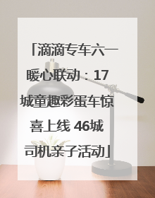 滴滴专车六一暖心联动：17城童趣彩蛋车惊喜上线 46城司机亲子活动