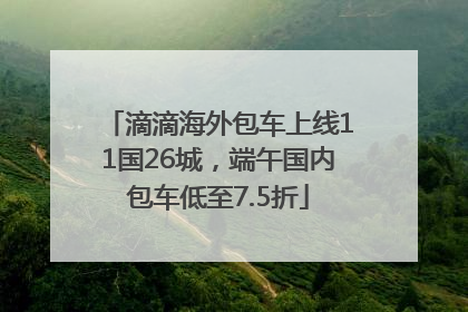 滴滴海外包车上线11国26城，端午国内包车低至7.5折