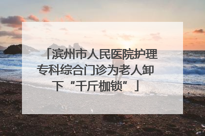 滨州市人民医院护理专科综合门诊为老人卸下“千斤枷锁”
