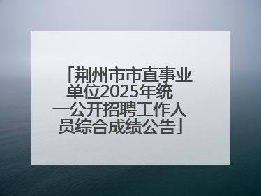 荆州市市直事业单位2025年统一公开招聘工作人员综合成绩公告
