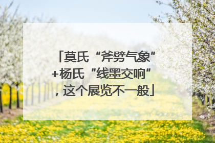 莫氏“斧劈气象”+杨氏“线墨交响”，这个展览不一般