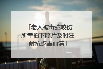 老人被毒蛇咬伤 所幸拍下照片及时注射抗蛇毒血清