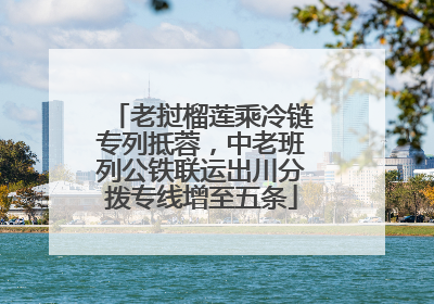 老挝榴莲乘冷链专列抵蓉，中老班列公铁联运出川分拨专线增至五条