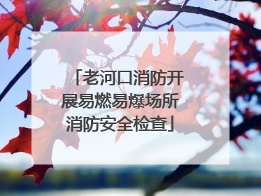 老河口消防开展易燃易爆场所消防安全检查