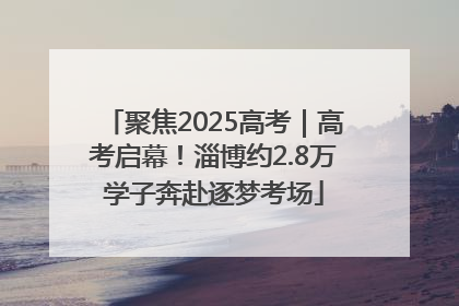 聚焦2025高考｜高考启幕！淄博约2.8万学子奔赴逐梦考场