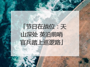 节日在战位：天山深处 英沿前哨官兵踏上巡逻路