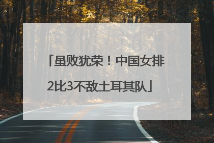虽败犹荣！中国女排2比3不敌土耳其队