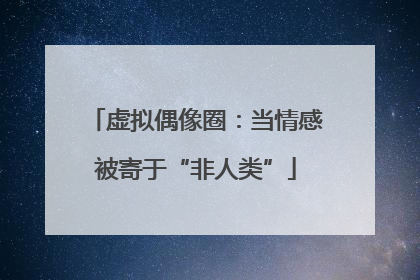 虚拟偶像圈：当情感被寄于“非人类”