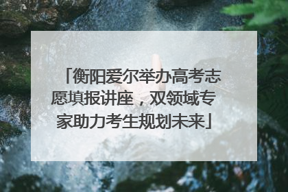 衡阳爱尔举办高考志愿填报讲座，双领域专家助力考生规划未来