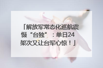 解放军常态化巡航震慑“台独”：单日24架次又让台军心惊！