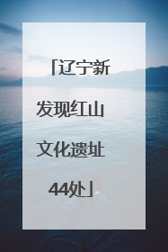 辽宁新发现红山文化遗址44处