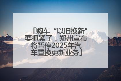购车“以旧换新”要抓紧了，郑州宣布将暂停2025年汽车置换更新业务