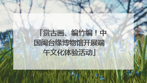 赏古画、编竹编！中国闽台缘博物馆开展端午文化体验活动