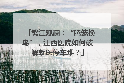 赣江观澜：“腾笼换鸟”，江西医院如何破解就医停车难？