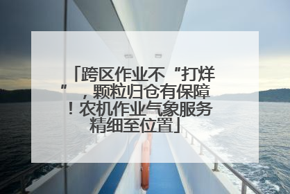 跨区作业不“打烊”，颗粒归仓有保障！农机作业气象服务精细至位置