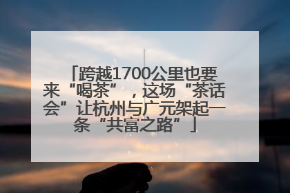 跨越1700公里也要来“喝茶”，这场“茶话会”让杭州与广元架起一条“共富之路”