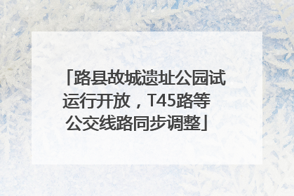 路县故城遗址公园试运行开放，T45路等公交线路同步调整