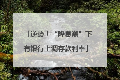 逆势！“降息潮”下有银行上调存款利率