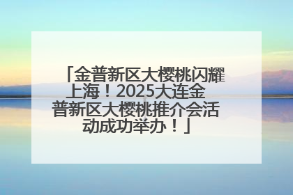 金普新区大樱桃闪耀上海！2025大连金普新区大樱桃推介会活动成功举办！