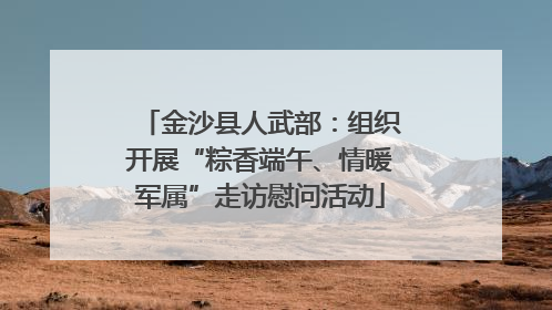 金沙县人武部：组织开展“粽香端午、情暖军属”走访慰问活动