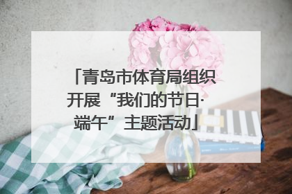 青岛市体育局组织开展“我们的节日·端午”主题活动