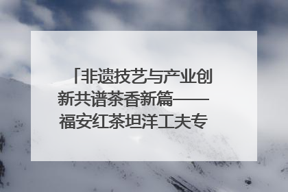 非遗技艺与产业创新共谱茶香新篇——福安红茶坦洋工夫专场推介会在京举办