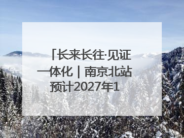 长来长往·见证一体化｜南京北站预计2027年10月开通