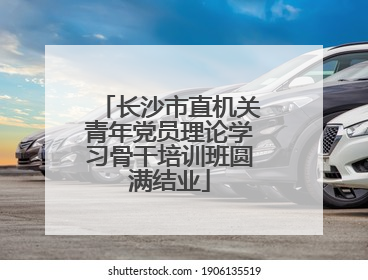 长沙市直机关青年党员理论学习骨干培训班圆满结业