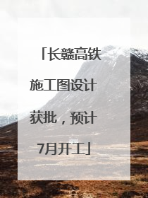 长赣高铁施工图设计获批，预计7月开工