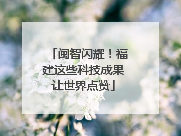 闽智闪耀！福建这些科技成果让世界点赞