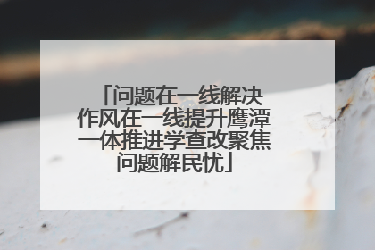 问题在一线解决 作风在一线提升鹰潭一体推进学查改聚焦问题解民忧