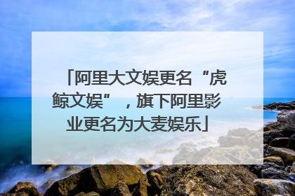 阿里大文娱更名“虎鲸文娱”，旗下阿里影业更名为大麦娱乐