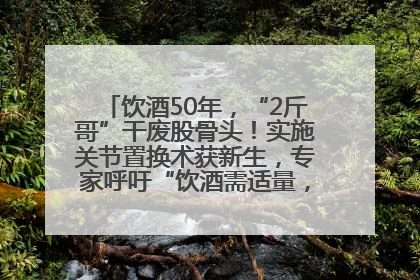 饮酒50年，“2斤哥”干废股骨头！实施关节置换术获新生，专家呼吁“饮酒需适量，守护骨骼健康”