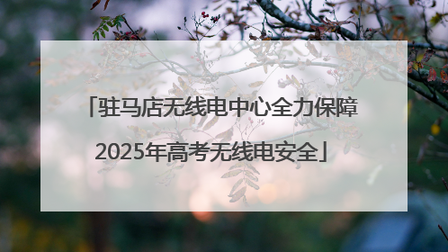 驻马店无线电中心全力保障2025年高考无线电安全