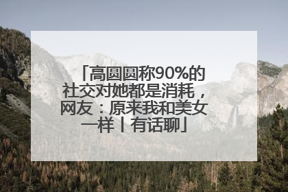 高圆圆称90%的社交对她都是消耗，网友：原来我和美女一样丨有话聊