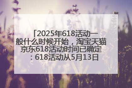 2025年618活动一般什么时候开始，淘宝天猫京东618活动时间已确定：618活动从5月13日开始到6月20日结束