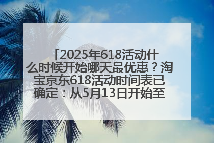 2025年618活动什么时候开始哪天最优惠？淘宝京东618活动时间表已确定：从5月13日开始至6月18日结束