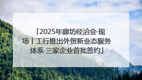 2025年廊坊经洽会·现场丨工行推出外贸新业态服务体系 三家企业首批签约