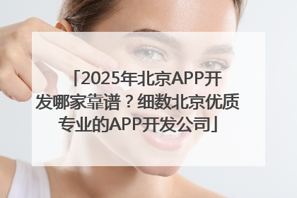 2025年北京APP开发哪家靠谱？细数北京优质专业的APP开发公司