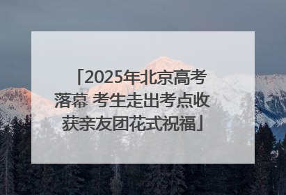 2025年北京高考落幕 考生走出考点收获亲友团花式祝福