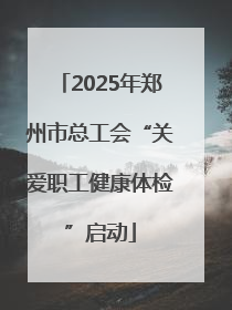 2025年郑州市总工会“关爱职工健康体检”启动