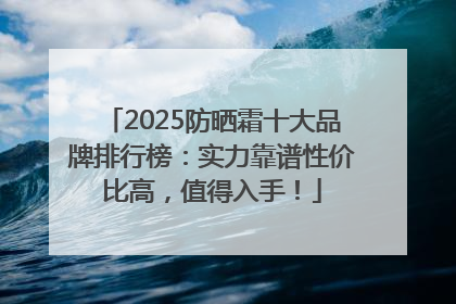 2025防晒霜十大品牌排行榜：实力靠谱性价比高，值得入手！