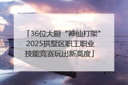 36位大厨“神仙打架” 2025拱墅区职工职业技能竞赛玩出新高度