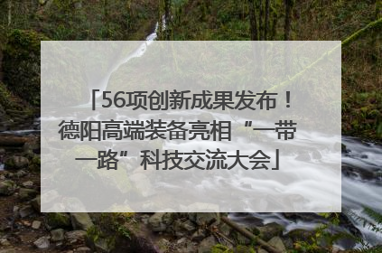 56项创新成果发布！德阳高端装备亮相“一带一路”科技交流大会